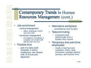 Contemporary Trends in Human
Resources Management (cont.)
• Job enrichment
• vertical enlargement
• allows employees control
over their work
• Alternative workplace
• nontraditional work location
Telecommuting
•
employees work
electronically from a
location they choose
Temporary and part-time
employees
• horizontal enlargement
• an employee is assigned a
complete unit of work with
defined start and end
Flexible time
• part of a daily work
schedule in which
employees can choose
time of arrival and
departure
•
•
•
mostly in fast-food and
restaurant chains, retail
companies, package delivery
services, and financial firms
•
8-409
Contemporary Trends i
Resources Managemen
 