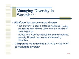 Managing Diversity in
• Workforce has become more diverse
• 4 out of every 10 people entering workforce during
the decade from 1998 to 2008 will be members of
minority groups
• In 2000 U.S. Census showed
primarily Hispanic and Asian,
majorities
• Companies must develop a
to managing diversity
that some minorities,
are becoming
strategic approach
8-412
Managing Diversity i
Workplace
 