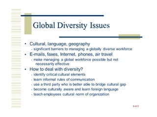 Global Diversity Issues
• Cultural, language, geography
• significant barriers to managing a globally diverse workforce
E-mails, faxes, Internet, phones, air travel
• make managing a global workforce possible but not
•
necessarily effective
How to deal with diversity?
• identify critical cultural elements
• learn informal rules of communication
• use a third party who is better able to bridge cultural gap
• become culturally aware and learn foreign language
• teach employees cultural norm of organization
•
8-415
Global Diversity Issu
 