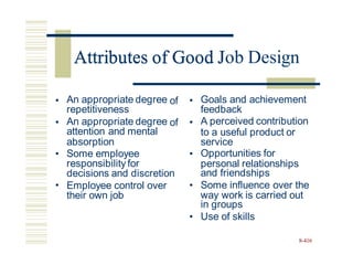 Attributes of Good Job Design
• An appropriate degree
repetitiveness
An appropriate degree
attention and mental
of • Goals and achievement
feedback
A perceived contribution
• of •
to a useful product or
absorption
Some employee
responsibility for
decisions and discretion
Employee control over
their own job
service
Opportunities for
and friendships
Some influence over the
in groups
Use of skills
• •
personal relationships
• •
way work is carried out
•
8-416
Attributes of Good J
 