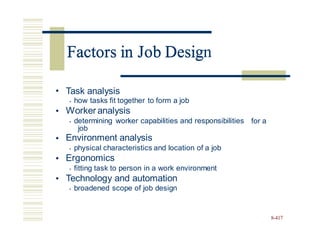 Factors in Job Design
• Task analysis
• how tasks fit together to form a job
Worker analysis
• determining worker capabilities and responsibilities
•
for a
job
Environment analysis
• physical characteristics and location of a job
Ergonomics
• fitting task to person in a work environment
Technology and automation
• broadened scope of job design
•
•
•
8-417
Factors in Job Desig
 