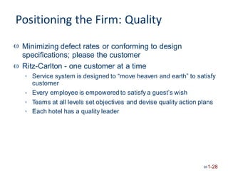Positioning the Firm: Quality
 Minimizing defect rates or conforming to design
specifications; please the customer
Ritz-Carlton - one customer at a time

Service system is designed to “move heaven and earth”
customer
Every employee is empowered to satisfy a guest’s wish
to satisfy


Teams at all levels set objectives and devise quality action plans

Each hotel has a quality leader

1-28
 