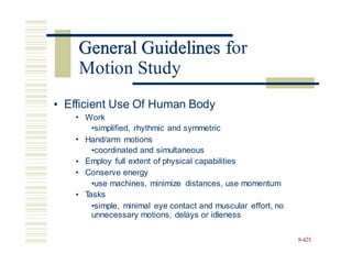 General Guidelines for
• Efficient Use Of Human Body
• Work
•simplified, rhythmic and symmetric
• Hand/arm motions
•coordinated and simultaneous
Employ full extent of physical capabilities
Conserve energy
•use machines, minimize distances, use momentum
T
asks
•simple, minimal eye contact and muscular effort, no
unnecessary motions, delays or idleness
•
•
•
8-425
General Guidelines f
Motion Study
 