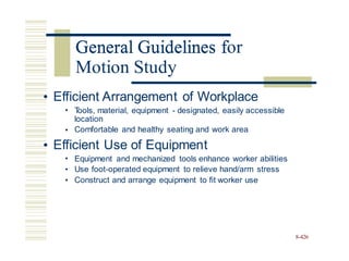 General Guidelines for
• Efficient Arrangement of Workplace
• T
ools, material, equipment - designated, easily accessible
location
Comfortable and healthy seating and work area
•
• Efficient Use of Equipment
•
•
•
Equipment and mechanized tools enhance worker abilities
Use foot-operated equipment to relieve hand/arm stress
Construct and arrange equipment to fit worker use
8-426
General Guidelines f
Motion Study
 