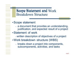 Scope Statement and Work
•Scope statement
• a document that provides an understanding,
justification, and expected result of a project
•Statement of work
• written description of objectives of a project
•Work breakdown structure (WBS)
• breaks down a project into components,
subcomponents, activities, and tasks
9-457
Scope Statement and
Breakdown Structure
 