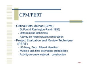 • Critical Path Method (CPM)
• DuPont & Remington-Rand (1956)
• Deterministic task times
• Activity-on-node network construction
• Project Evaluation and Review Technique
(PERT)
• US Navy, Booz, Allen & Hamilton
• Multiple task time estimates; probabilistic
• Activity-on-arrow network construction
9-465
CPM/PERT
 