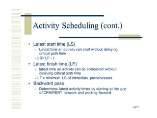 Activity Scheduling (cont.)
• Latest start time (LS)
• Latest time an activity can start without delaying
critical path time
• LS= LF - t
• Latest finish time (LF)
• latest time an activity can be completed without
delaying critical path time
• LF = minimum LS of immediate predecessors
Backward pass
• Determines latest activity times by starting at the
of CPM/PERT network and working forward
•
end
9-475
Activity Scheduling (
 