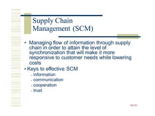 • Managing flow of information through supply
chain in order to attain the level of
synchronization that will make it more
responsive to customer needs while lowering
costs
• Keys to effective SCM
• information
• communication
• cooperation
• trust
10-516
Supply Chain
Management (SCM)
 
