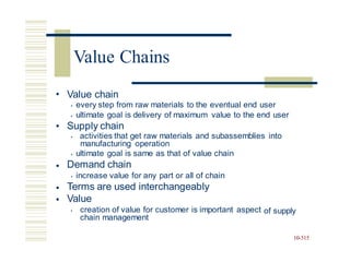 • Value chain
• every step from raw materials to the eventual end user
• ultimate goal is delivery of maximum value to the end user
Supply chain
•
• activities that get raw materials and subassemblies into
manufacturing operation
• ultimate goal is same as that of value chain
Demand chain
• increase value for any part or all of chain
Terms are used interchangeably
Value
•
•
•
• creation of value for customer is important aspect
chain management
of supply
10-515
Value Chains
 