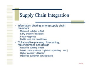 Supply Chain Integration
• Information sharing among supply chain
members
• Reduced bullwhip effect
• Early problem detection
• Faster response
• Builds trust and confidence
Collaborative planning, forecasting,
replenishment, and design
• Reduced bullwhip effect
• Lower costs (material, logistics, operating,
• Higher capacity utilization
• Improved customer service levels
•
etc.)
10-525
Supply Chain Integra
 
