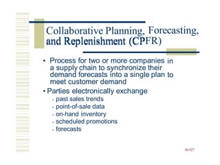 Forecasting,
and Replenishment (CPFR)
• Process for two or more companies
a supply chain to synchronize their
demand forecasts into a single plan
meet customer demand
in
to
• Parties electronically exchange
• past sales trends
• point-of-sale data
• on-hand inventory
• scheduled promotions
• forecasts
10-527
Collaborative Planning,
and Replenishment (CP
 