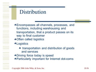 Encompasses all channels, processes, and
functions, including warehousing and
transportation, that a product passes
way to final customer
Often called logistics
Logistics
on its


 transportation and distribution of
and services
goods


Driving force today is speed
Particularly important for Internet dot-coms
Copyright 2006 John Wiley & Sons, Inc. 10-36
Distribution
 