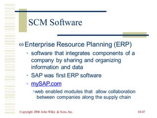 Enterprise Resource Planning (ERP)
software that integrates components
company by sharing and organizing
information and data
SAP was first ERP software
mySAP.com
of a



web enabled modules that
between companies along
allow collaboration
the supply chain
Copyright 2006 John Wiley & Sons, Inc. 10-47
SCM Software
 