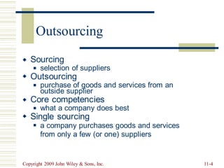 Sourcing


selection of suppliers
◼
Outsourcing
purchase of goods and services from an
◼
outside supplier
Core competencies


what a company does best
◼
Single sourcing
a company purchases goods and services
from only a few (or one) suppliers
◼
Copyright 2009 John Wiley & Sons, Inc. 11-4
Outsourcing
 