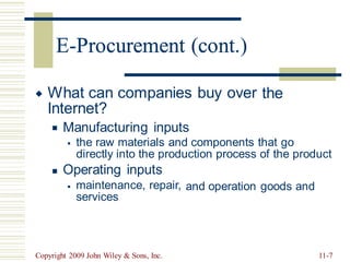 E-Procurement (cont.)
What can companies buy over
Internet?
the

Manufacturing inputs
◼
the raw materials and components that go
directly into the production process of the product
Operating inputs
▪
◼
maintenance, repair,
services
and operation goods and
▪
Copyright 2009 John Wiley & Sons, Inc. 11-7
E-Procurement (cont
 
