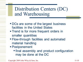 (DC)
and Warehousing
▪ DCs are
facilities
Trend is
some of the largest business
in the United States
for more frequent orders in
▪
smaller quantities
Flow-through facilities and automated
material handling
Postponement
▪
▪
▪ final assembly and product configuration
may be done at the DC
Copyright 2009 John Wiley & Sons, Inc. 11-10
Distribution Centers
 