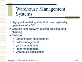 Warehouse Management
Systems
▪ Highly automated system that runs day-to-day
operations of a DC
▪ Controls item putaway, picking,
shipping
Features
packing, and
▪
▪
▪
▪
▪
▪
transportation management
order management
yard management
labor management
warehouse optimization
Copyright 2009 John Wiley & Sons, Inc. 11-11
Warehouse Manage
 