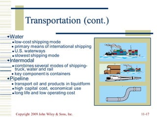 Transportation (cont.)
Water
low-cost shipping mode
primary means of international shipping
U.S. waterways
slowest shipping mode
◼
◼
◼
◼
Intermodal
combines several modes of shipping-
◼
truck, water and rail
key component is containers
◼
Pipeline
transport oil and products in liquid
high capital cost, economical use
long life and low operating cost
form
◼
◼
◼
Copyright 2009 John Wiley & Sons, Inc. 11-17
Transportation (con
 