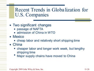 lization for
U.S. Companies
Two significant changes

passage of NAFTA
admission of China in WTO
◼
◼
Mexico

cheap labor and relatively short shipping time
◼
China

cheaper labor and longer work week, but lengthy
shipping time
Major supply chains have moved to China
◼
◼
Copyright 2009 John Wiley & Sons, Inc. 11-26
Recent Trends in Globa
 