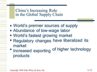 in the Global Supply Chain
World’s premier sources of supply
Abundance of low-wage labor
World’s fastest growing market



 Regulatory changes
market
Increased exporting
products
have liberalized its
of higher technology

Copyright 2009 John Wiley & Sons, Inc. 11-27
China’s Increasing Role
 
