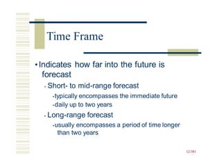 •Indicates how far into the future is
forecast
• Short- to mid-range forecast
•typically encompasses the immediate future
•daily up to two years
• Long-range forecast
•usually encompasses a period of time longer
than two years
12-581
Time Frame
 