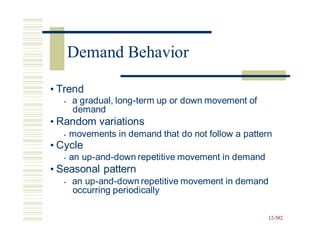 • Trend
• a gradual, long-term up or down movement of
demand
• Random variations
• movements in demand that do not follow a pattern
• Cycle
• an up-and-down repetitive movement in demand
• Seasonal pattern
• an up-and-down repetitive movement in demand
occurring periodically
12-582
Demand Behavior
 