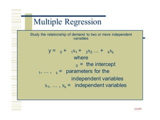 12-639
Multiple Regression
Study the relationship of demand to two or more independent
variables
y = 0 + 1x1 + 2x2 … + kxk
where
0 = the intercept
1, … , k = parameters for the
independent variables
x1, … , xk = independent variables
 