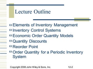 





Elements of Inventory Management
Inventory Control Systems
Economic Order Quantity Models
Quantity Discounts
Reorder Point
Order Quantity
System
for a Periodic Inventory
Copyright 2006 John Wiley & Sons, Inc. 12-2
Lecture Outline
 