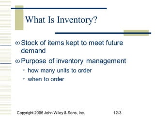  Stock of items kept to meet future
demand
Purpose of inventory management

how many units to order

when to order

Copyright 2006 John Wiley & Sons, Inc. 12-3
What Is Inventory?
 