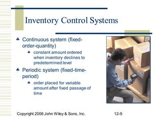 Inventory Control Systems
 Continuous system (fixed-
order-quantity)
 constant amount ordered
when inventory declines to
predetermined level
 Periodic system (fixed-time-
period)
 order place
amount after fixed passage of
time
Copyright 2006 John Wiley & Sons, Inc. 12-9
d for variable
Inventory Control Syst
 