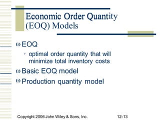 Economic Order Quantity
 EOQ
optimal order quantity that will
minimize total inventory costs
Basic EOQ model


 Production quantity model
Copyright 2006 John Wiley & Sons, Inc. 12-13
Economic Order Quant
(EOQ) Models
 