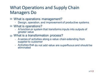What Operations and Supply Chain
Managers Do
 What is operations management?
Design, operation, and improvement of productive systems

 What is operations?
A function or system that transforms inputs into outputs of
greater value
What is a transformation process?


A series of activities along a value chain extending from
supplier to customer

Activities that
eliminated
do not add value are superfluous and should be

1-3
 