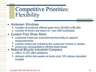 Competitive Priorities:
Flexibility
Andersen Windows

number of products offered grew from 28,000 to 86,000
number of errors are down to 1 per 200 truckloads
◼
◼
Custom Foot Shoe Store:

customer’s feet are scanned electronically to capture
measurements
custom shoes are mailed to the customer’shome in weeks
prices are comparable to off-the-shelf shoes
◼
◼
◼
National Bicycle Industrial Company

offers 11,231,862 variations
delivers within two weeks at costs only 10% above standard
models
◼
◼
Copyright 2006 John Wiley & Sons, Inc. 2-7
Competitive Prioriti
 