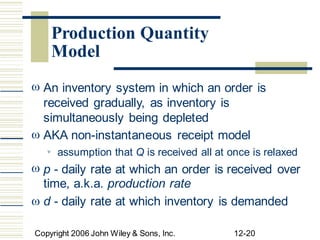  An inventory system in which an order is
received gradually, as inventory is
simultaneously being depleted
AKA non-instantaneous receipt model

assumption that Q is received all at once is relaxed

 p - daily rate at which an order is received over
time, a.k.a. production rate
d - daily rate at which inventory is demanded

Copyright 2006 John Wiley & Sons, Inc. 12-20
Production Quantity
Model
 