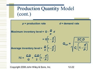 Production Quantity Model
p
p o
Q d C 1 -
Average inventory level = 1 -
TC = + 1 - p
Q 2
Copyright 2006 John Wiley & Sons, Inc. 12-22
p = production rate d = demand rate
Maximum inventory level = Q -
Q
d
= Q 1 -
d
2C D
Qopt = d
2 p c p
CoD CcQ d
Production Quantity
(cont.)
 
