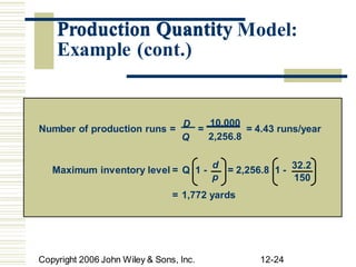 Production Quantity Model:
2,256.8
Q
p 150
Copyright 2006 John Wiley & Sons, Inc. 12-24
Number of production runs =
D
=
10,000
= 4.43 runs/year
Maximum inventory level = Q 1 -
d
= 2,256.8 1 - 32.2
= 1,772 yards
Production Quantity
Example (cont.)
 