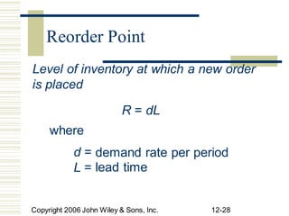 Level of inventory at which a new order
is placed
R = dL
where
d =
L =
demand rate
lead time
per period
Copyright 2006 John Wiley & Sons, Inc. 12-28
Reorder Point
 
