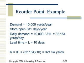 Reorder Point: Example
Demand = 10,000 yards/year
Store open 311 days/year
Daily demand = 10,000 / 311
yards/day
Lead time = L = 10 days
= 32.154
R = dL = (32.154)(10) = 321.54 yards
Copyright 2006 John Wiley & Sons, Inc. 12-29
Reorder Point: Ex
 