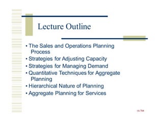 • The Sales and Operations Planning
Process
• Strategies for Adjusting Capacity
• Strategies for Managing Demand
• Quantitative Techniques for Aggregate
Planning
• Hierarchical Nature of Planning
• Aggregate Planning for Services
14-704
Lecture Outline
 