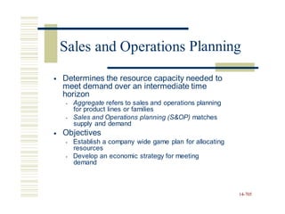 Planning
• Determines the resource capacity needed to
meet demand over an intermediate time
horizon
• Aggregate refers to sales and operations planning
for product lines or families
• Sales and Operations planning (S&OP) matches
supply and demand
Objectives
• Establish a company wide game plan for allocating
resources
• Develop an economic strategy for meeting
demand
•
14-705
Sales and Operations
 