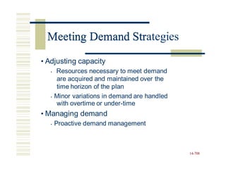 Meeting Demand Strategies
• Adjusting capacity
• Resources necessary to meet demand
are acquired and maintained over the
time horizon of the plan
• Minor variations in demand are handled
with overtime or under-time
• Managing demand
• Proactive demand management
14-708
Meeting Demand Str
 