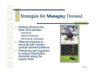 Strategies for Managing Demand
• Shifting demand into
other time periods
• Incentives
• Sales promotions
• Advertising campaigns
Offering products or
services with counter-
cyclical demand patterns
Partnering with suppliers
to reduce information
distortion along the
supply chain
•
•
14-712
Strategies for Managin
 