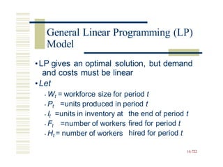 General Linear Programming (LP)
•LP gives an optimal solution, but demand
and costs must be linear
•Let
• Wt = workforce size for period t
• Pt =units produced in period t
• It =units in inventory at the end of period t
fired for period t
hired for period t
• Ft =number of workers
• Ht = number of workers
14-722
General Linear Progra
Model
 