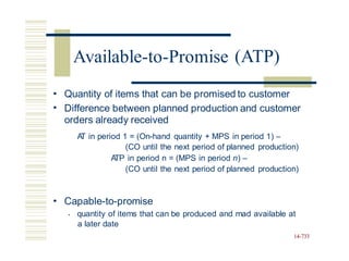 (ATP)
•
•
Quantity of items that can be promised to customer
Difference between planned production and customer
orders already received
A
T in period 1 = (On-hand quantity + MPS in period 1) –
(CO until the next period of planned production)
A
TP in period n = (MPS in period n) –
(CO until the next period of planned production)
• Capable-to-promise
• quantity of items that can be produced and mad available at
a later date
14-733
Available-to-Promise
 