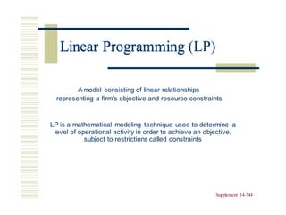 Linear Programming (LP)
A model consisting of linear relationships
representing a firm’s objective and resource constraints
LP is a mathematical modeling technique used to determine a
level of operational activity in order to achieve an objective,
subject to restrictions called constraints
Supplement 14-744
Linear Programming
 