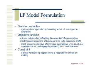 LP Model Formulation
• Decision variables
• mathematical symbols representing levels of
operation
Objective function
activity of an
•
• a linear relationship reflecting the objective of an operation
• most frequent objective of business firms is to maximize profit
• most frequent objective of individual operational units (such as
a production or packaging department) is to minimize cost
Constraint
• a linear relationship representing a restriction on decision
making
•
Supplement 14-748
LP Model Formulati
 