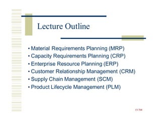 • Material Requirements Planning (MRP)
• Capacity Requirements Planning (CRP)
• Enterprise Resource Planning (ERP)
• Customer Relationship Management (CRM)
• Supply Chain Management (SCM)
• Product Lifecycle Management (PLM)
15-768
Lecture Outline
 