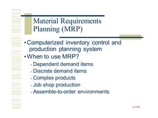 •Computerized inventory control and
production planning system
•When to use MRP?
• Dependent demand items
• Discrete demand items
• Complex products
• Job shop production
• Assemble-to-order environments
15-770
Material Requirements
Planning (MRP)
 