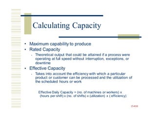 •
•
Maximum capability to produce
Rated Capacity
• Theoretical output that could be attained if a process were
operating at full speed without interruption, exceptions, or
downtime
Effective Capacity
• Takes into account the efficiency with which a particular
product or customer can be processed and the utilization of
the scheduled hours or work
•
Effective Daily Capacity = (no. of machines or workers) x
(hours per shift) x (no. of shifts) x (utilization) x ( efficiency)
15-810
Calculating Capacity
 