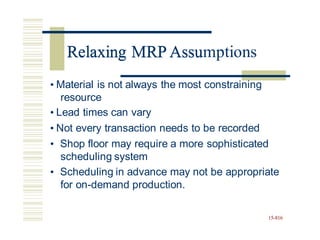 Relaxing MRP Assumptions
• Material is not always the most constraining
resource
• Lead times can vary
• Not every transaction needs to be recorded
• Shop floor may require a more sophisticated
scheduling system
• Scheduling in advance may not be appropriate
for on-demand production.
15-816
Relaxing MRP Assu
 